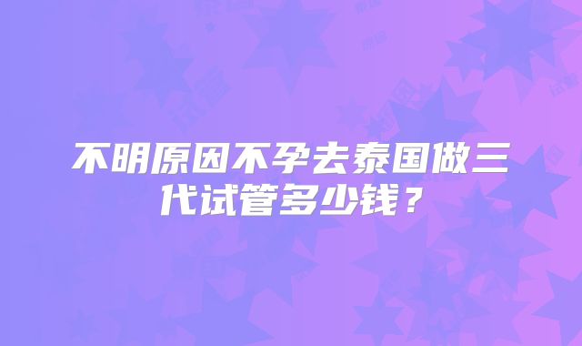不明原因不孕去泰国做三代试管多少钱？
