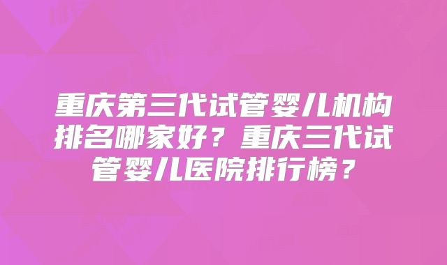 重庆第三代试管婴儿机构排名哪家好？重庆三代试管婴儿医院排行榜？