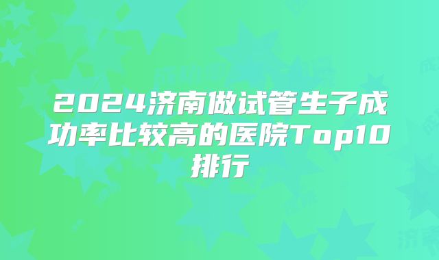 2024济南做试管生子成功率比较高的医院Top10排行