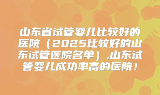 山东省试管婴儿比较好的医院（2025比较好的山东试管医院名单）,山东试管婴儿成功率高的医院！