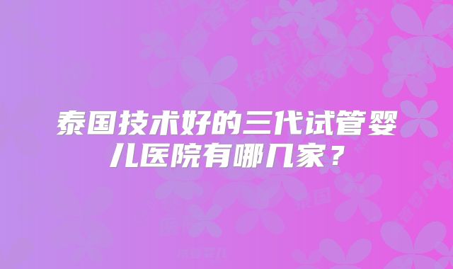 泰国技术好的三代试管婴儿医院有哪几家？