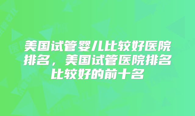 美国试管婴儿比较好医院排名,美国试管医院排名比较好的前十名