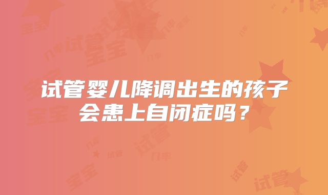 试管婴儿降调出生的孩子会患上自闭症吗?