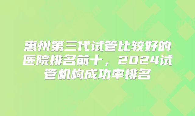 惠州第三代试管比较好的医院排名前十，2024试管机构成功率排名