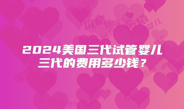 2024美国三代试管婴儿三代的费用多少钱？