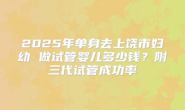 2025年单身去上饶市妇幼 做试管婴儿多少钱？附三代试管成功率