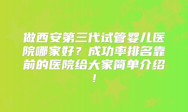 做西安第三代试管婴儿医院哪家好？成功率排名靠前的医院给大家简单介绍!