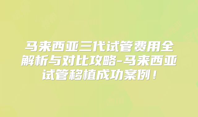 马来西亚三代试管费用全解析与对比攻略-马来西亚试管移植成功案例！