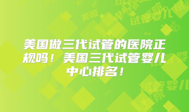 美国做三代试管的医院正规吗！美国三代试管婴儿中心排名！