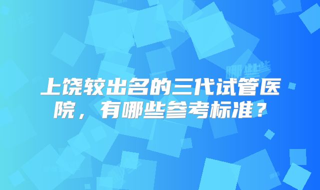 上饶较出名的三代试管医院，有哪些参考标准？