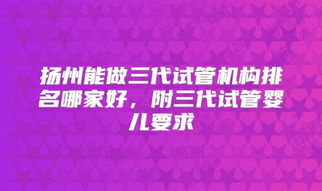 扬州能做三代试管机构排名哪家好，附三代试管婴儿要求