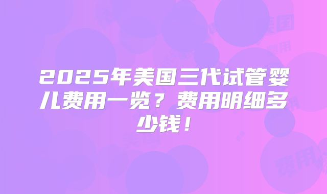 2025年美国三代试管婴儿费用一览？费用明细多少钱！