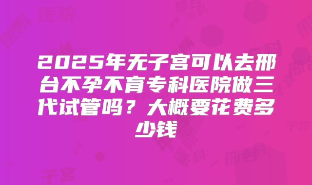 2025年无子宫可以去邢台不孕不育专科医院做三代试管吗？大概要花费多少钱