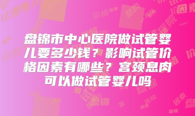 盘锦市中心医院做试管婴儿要多少钱？影响试管价格因素有哪些？宫颈息肉可以做试管婴儿吗