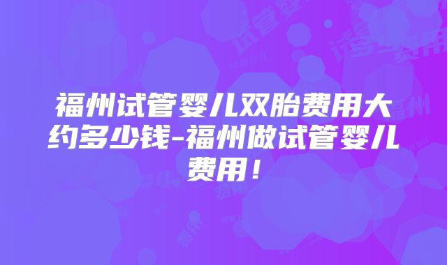 福州试管婴儿双胎费用大约多少钱-福州做试管婴儿费用！