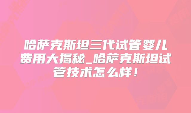 哈萨克斯坦三代试管婴儿费用大揭秘_哈萨克斯坦试管技术怎么样！