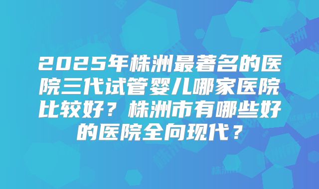 2025年株洲最著名的医院三代试管婴儿哪家医院比较好？株洲市有哪些好的医院全向现代？