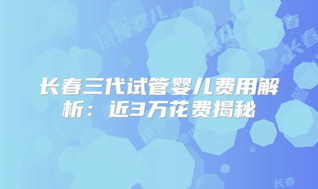长春三代试管婴儿费用解析:近3万花费揭秘