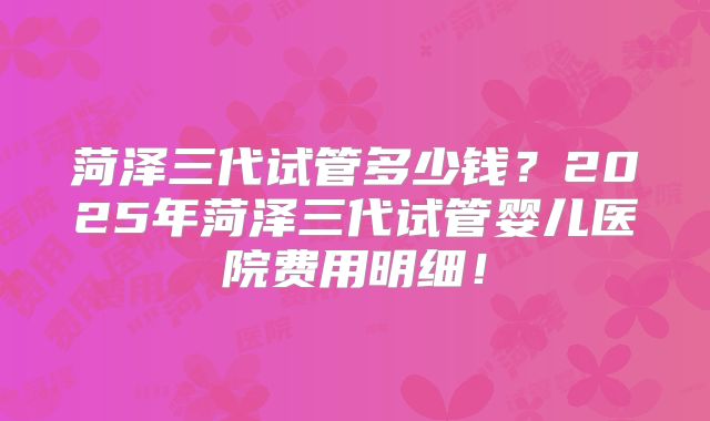 菏泽三代试管多少钱？2025年菏泽三代试管婴儿医院费用明细！