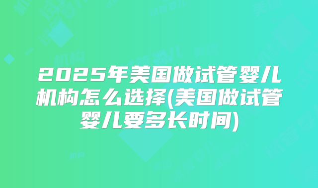 2025年美国做试管婴儿机构怎么选择(美国做试管婴儿要多长时间)