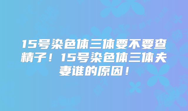 15号染色体三体要不要查精子!15号染色体三体夫妻谁的原因!
