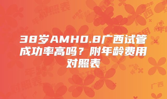 38岁AMH0.8广西试管成功率高吗？附年龄费用对照表