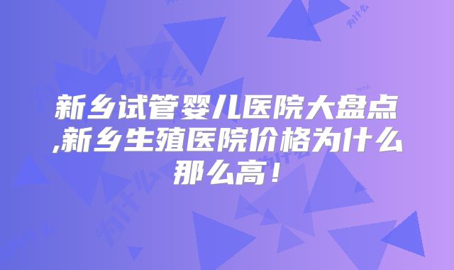 新乡试管婴儿医院大盘点,新乡生殖医院价格为什么那么高！