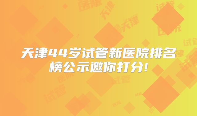 天津44岁试管新医院排名榜公示邀你打分!
