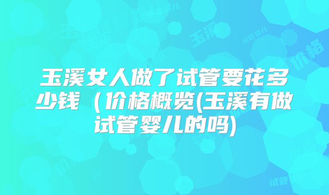 玉溪女人做了试管要花多少钱（价格概览(玉溪有做试管婴儿的吗)