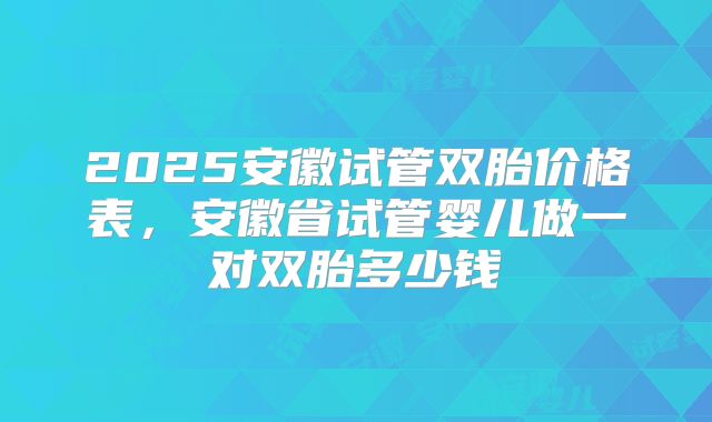 2025安徽试管双胎价格表，安徽省试管婴儿做一对双胎多少钱
