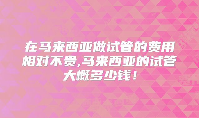 在马来西亚做试管的费用相对不贵,马来西亚的试管大概多少钱！