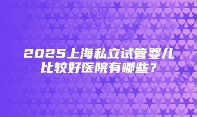 2025上海私立试管婴儿比较好医院有哪些？