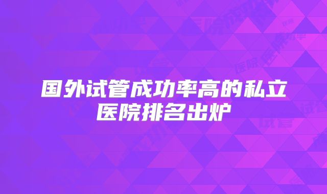 国外试管成功率高的私立医院排名出炉