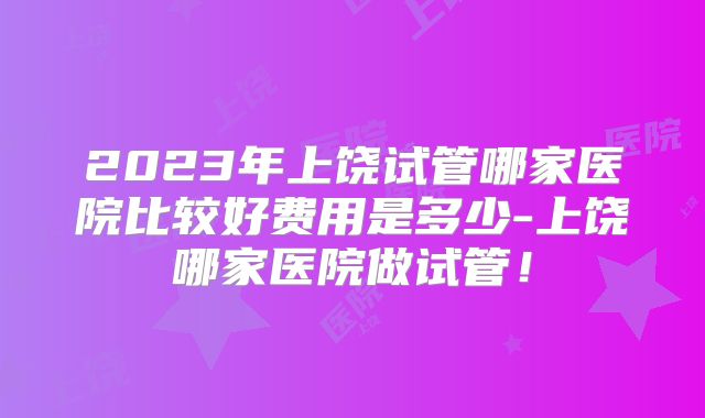 2023年上饶试管哪家医院比较好费用是多少-上饶哪家医院做试管!