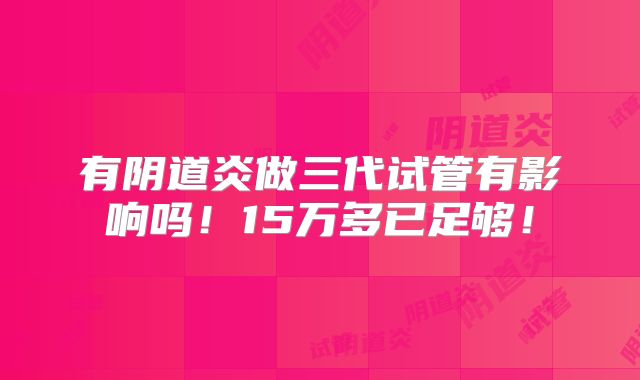 有阴道炎做三代试管有影响吗！15万多已足够！