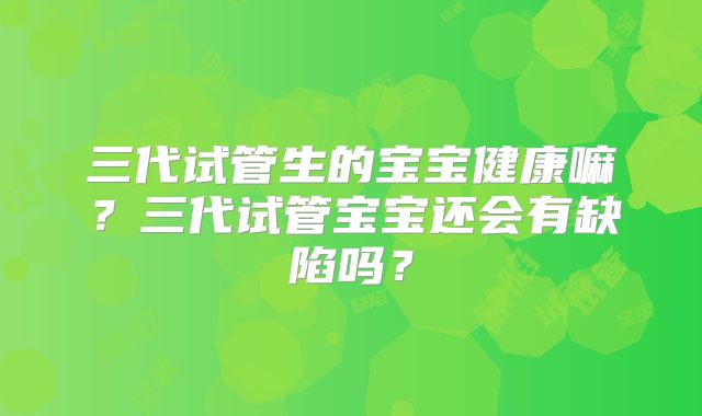 三代试管生的宝宝健康嘛？三代试管宝宝还会有缺陷吗？