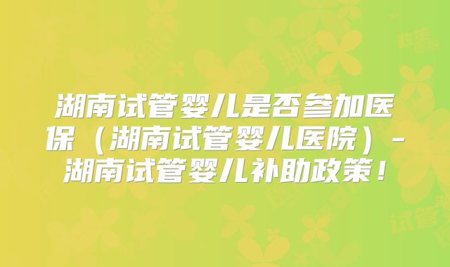 湖南试管婴儿是否参加医保（湖南试管婴儿医院）-湖南试管婴儿补助政策！