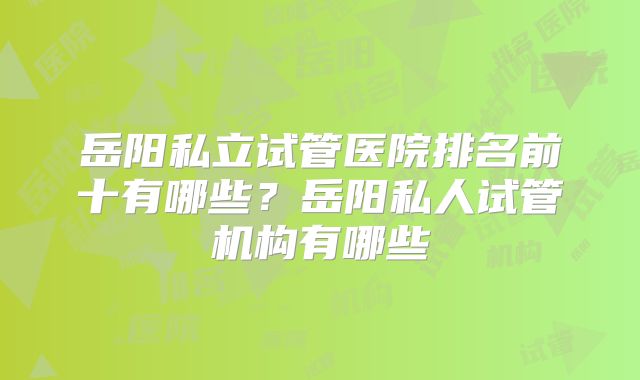 岳阳私立试管医院排名前十有哪些？岳阳私人试管机构有哪些