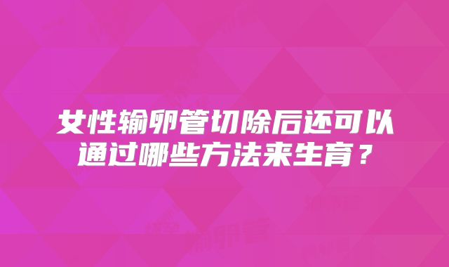 女性输卵管切除后还可以通过哪些方法来生育?