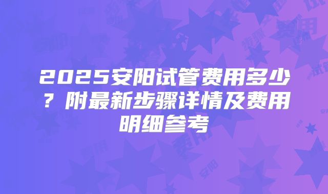 2025安阳试管费用多少？附最新步骤详情及费用明细参考