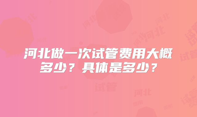 河北做一次试管费用大概多少？具体是多少？
