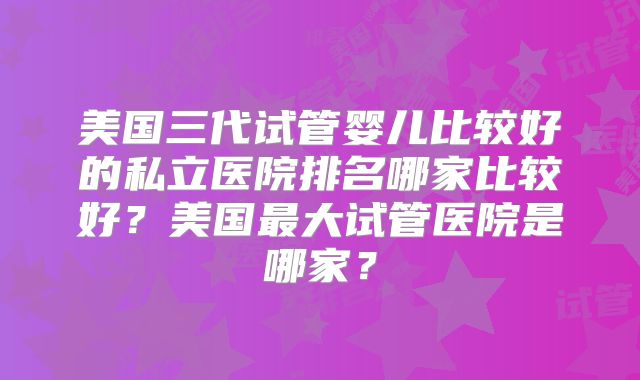 美国三代试管婴儿比较好的私立医院排名哪家比较好？美国最大试管医院是哪家？