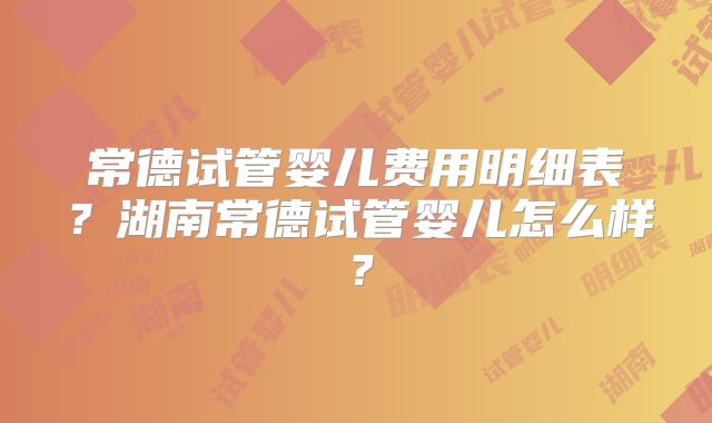 常德试管婴儿费用明细表？湖南常德试管婴儿怎么样？