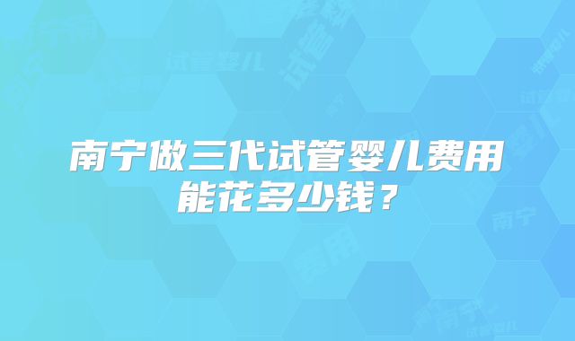 南宁做三代试管婴儿费用能花多少钱？