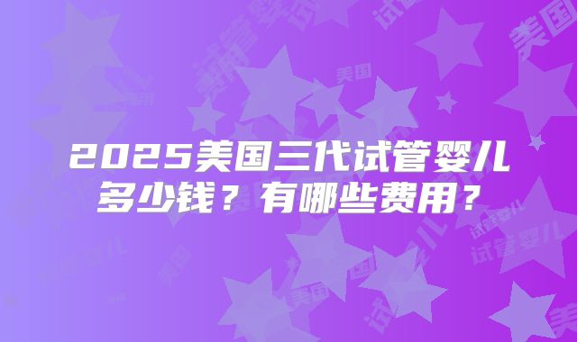2025美国三代试管婴儿多少钱？有哪些费用？