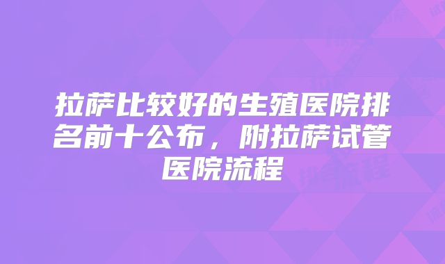 拉萨比较好的生殖医院排名前十公布，附拉萨试管医院流程