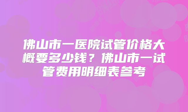 佛山市一医院试管价格大概要多少钱？佛山市一试管费用明细表参考
