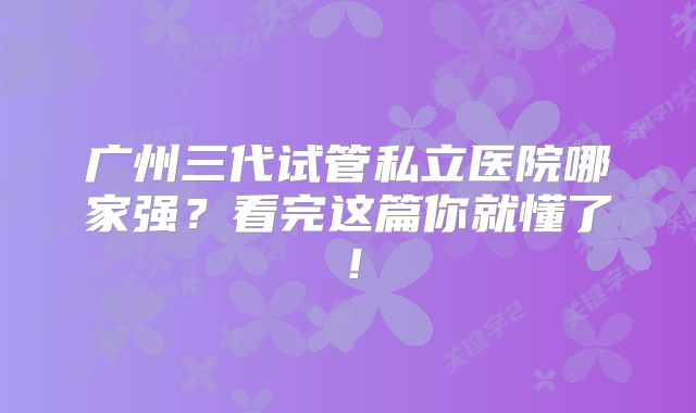 广州三代试管私立医院哪家强？看完这篇你就懂了！