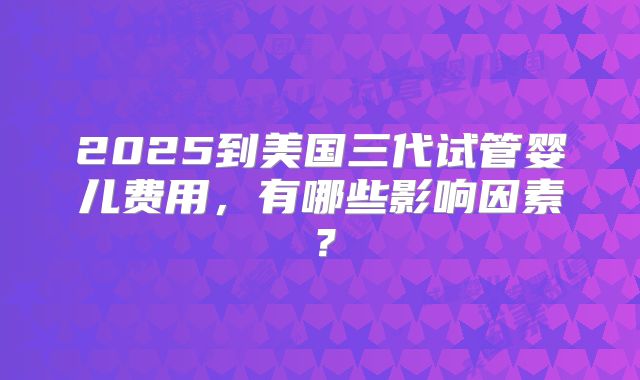 2025到美国三代试管婴儿费用，有哪些影响因素？
