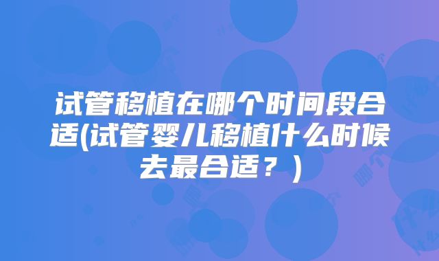 试管移植在哪个时间段合适(试管婴儿移植什么时候去最合适？)